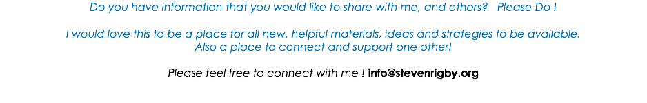 Do you have information that you would like to share with me, and others? Please Do ! I would love this to be a place for all new, helpful materials, ideas and strategies to be available. Also a place to connect and support one other! Please feel free to connect with me ! info@stevenrigby.org 